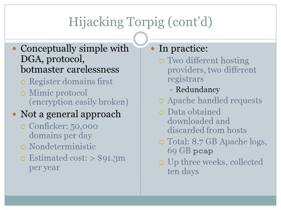 Hijacking Torpig (cont’d) Conceptually simple with DGA, protocol, botmaster carelessness  Register domains first  Mimic protocol (encryption easily broken) Not a general approach  Conficker: 50,000 domains per day  Nondeterministic  Estimated cost: > $91.3m per year In practice:  Two different hosting providers, two different registrars  Redundancy  Apache handled requests  Data obtained downloaded and discarded from hosts  Total: 8.7 GB Apache logs, 69 GB pcap  Up three weeks, collected ten days