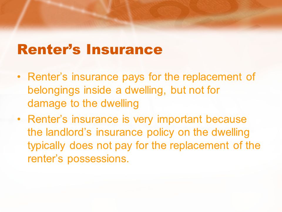 Renter’s Insurance Renter’s insurance pays for the replacement of belongings inside a dwelling, but not for damage to the dwelling Renter’s insurance is very important because the landlord’s insurance policy on the dwelling typically does not pay for the replacement of the renter’s possessions.