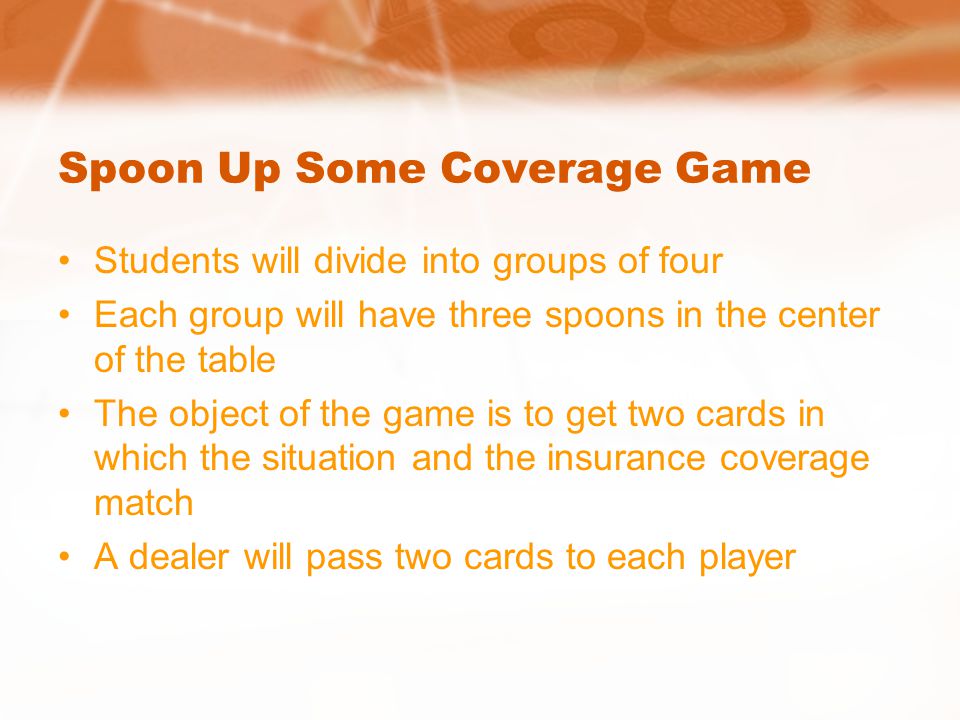 Spoon Up Some Coverage Game Students will divide into groups of four Each group will have three spoons in the center of the table The object of the game is to get two cards in which the situation and the insurance coverage match A dealer will pass two cards to each player