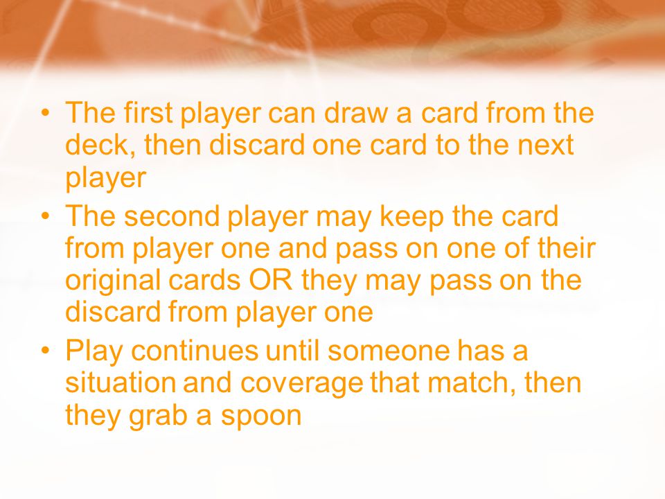 The first player can draw a card from the deck, then discard one card to the next player The second player may keep the card from player one and pass on one of their original cards OR they may pass on the discard from player one Play continues until someone has a situation and coverage that match, then they grab a spoon