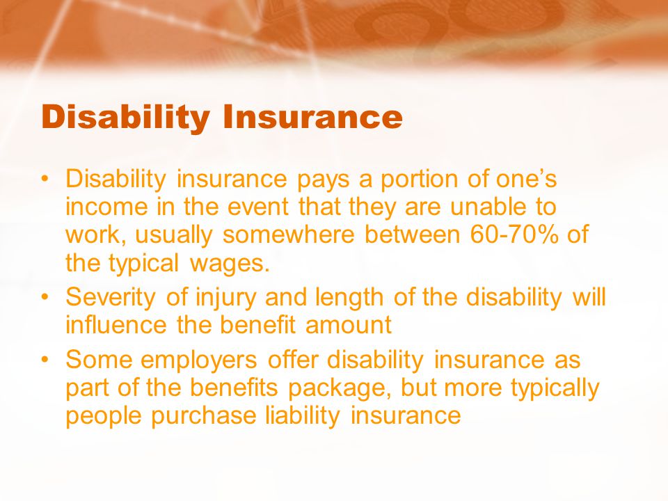 Disability Insurance Disability insurance pays a portion of one’s income in the event that they are unable to work, usually somewhere between 60-70% of the typical wages.