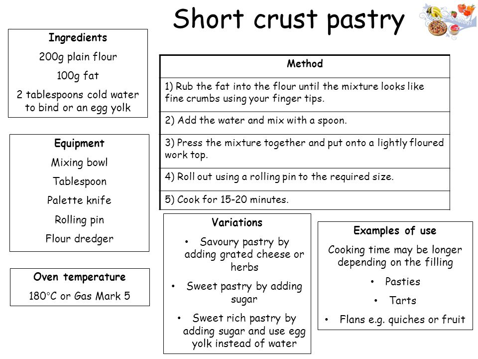 Short crust pastry Ingredients 200g plain flour 100g fat 2 tablespoons cold water to bind or an egg yolk Equipment Mixing bowl Tablespoon Palette knife Rolling pin Flour dredger Oven temperature 180°C or Gas Mark 5 Method 1) Rub the fat into the flour until the mixture looks like fine crumbs using your finger tips.