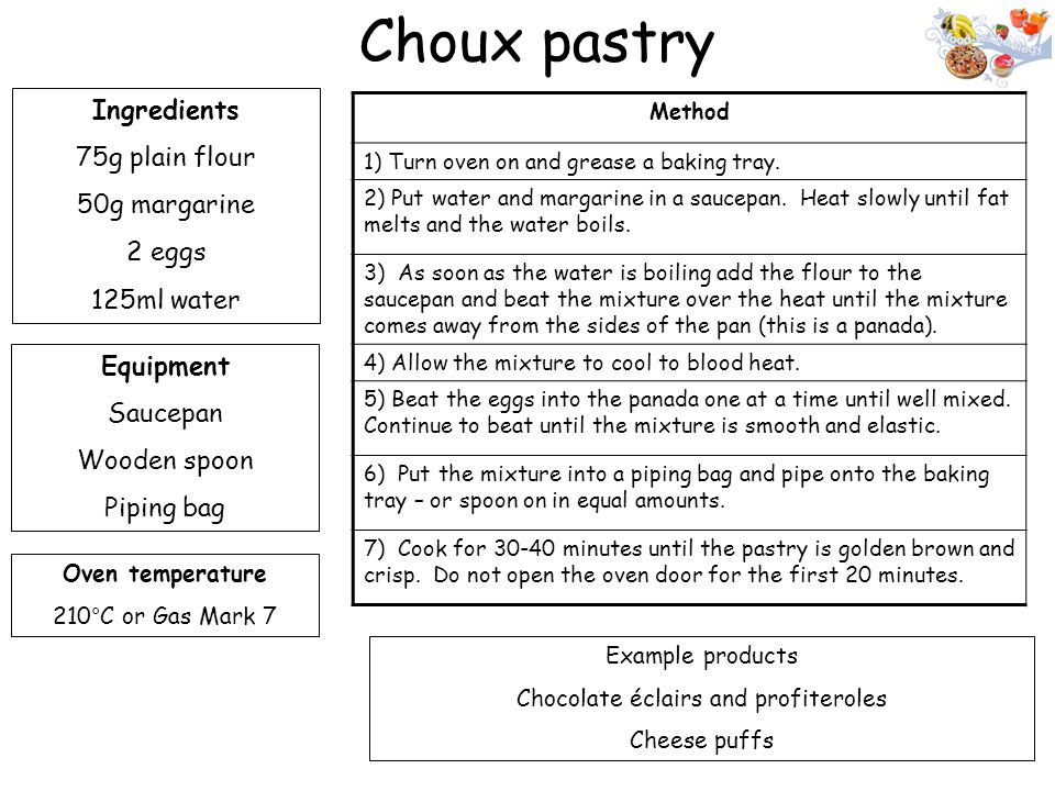Choux pastry Ingredients 75g plain flour 50g margarine 2 eggs 125ml water Equipment Saucepan Wooden spoon Piping bag Oven temperature 210°C or Gas Mark 7 Method 1) Turn oven on and grease a baking tray.