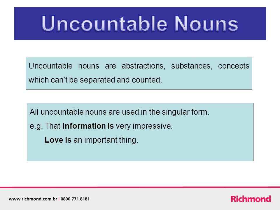 Uncountable nouns are abstractions, substances, concepts which can’t be separated and counted.