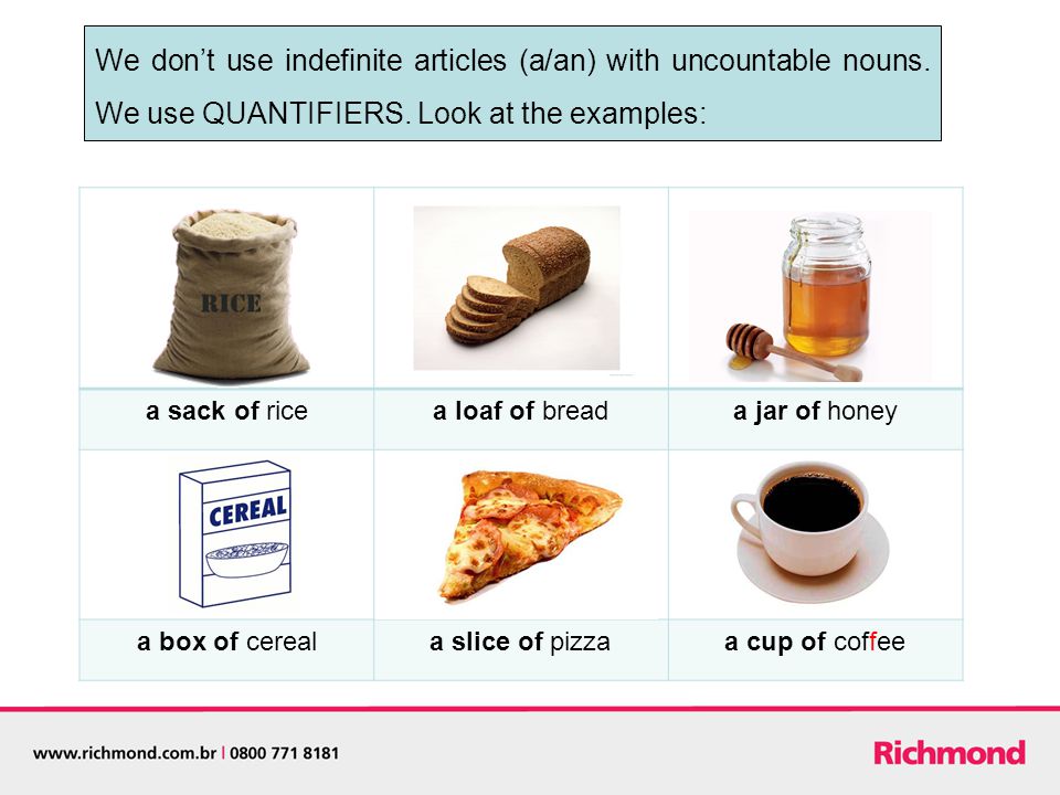 a sack of ricea loaf of breada jar of honey a box of cereala slice of pizzaa cup of coffee We don’t use indefinite articles (a/an) with uncountable nouns.