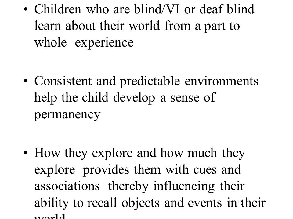 Children who are blind/VI or deaf blind learn about their world from a part to whole experience Consistent and predictable environments help the child develop a sense of permanency How they explore and how much they explore provides them with cues and associations thereby influencing their ability to recall objects and events in their world 12