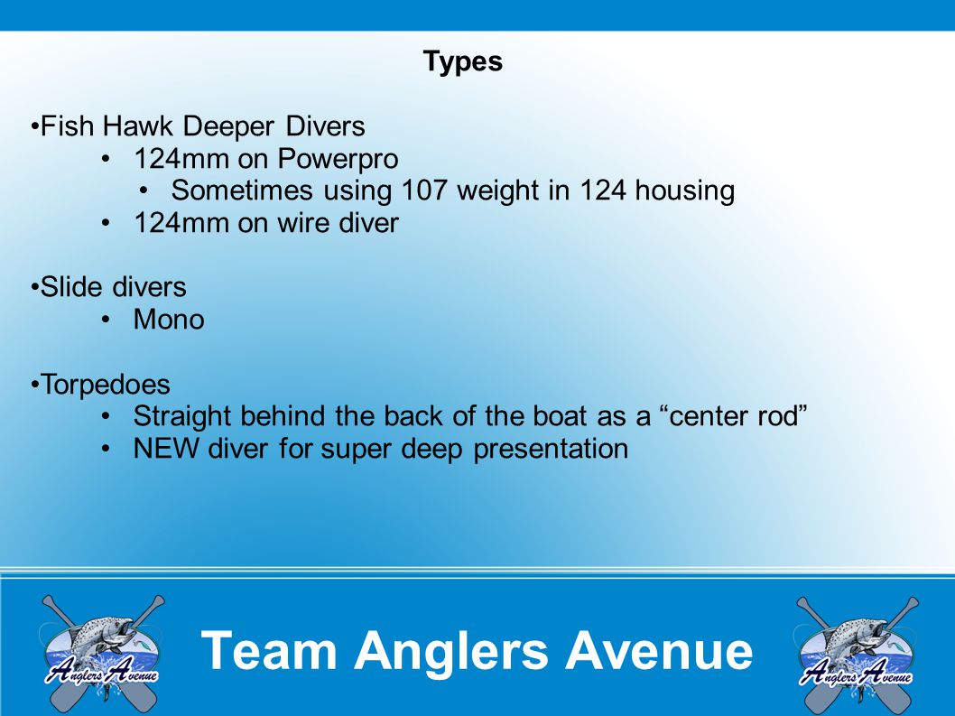 Team Anglers Avenue Types Fish Hawk Deeper Divers 124mm on Powerpro Sometimes using 107 weight in 124 housing 124mm on wire diver Slide divers Mono Torpedoes Straight behind the back of the boat as a center rod NEW diver for super deep presentation