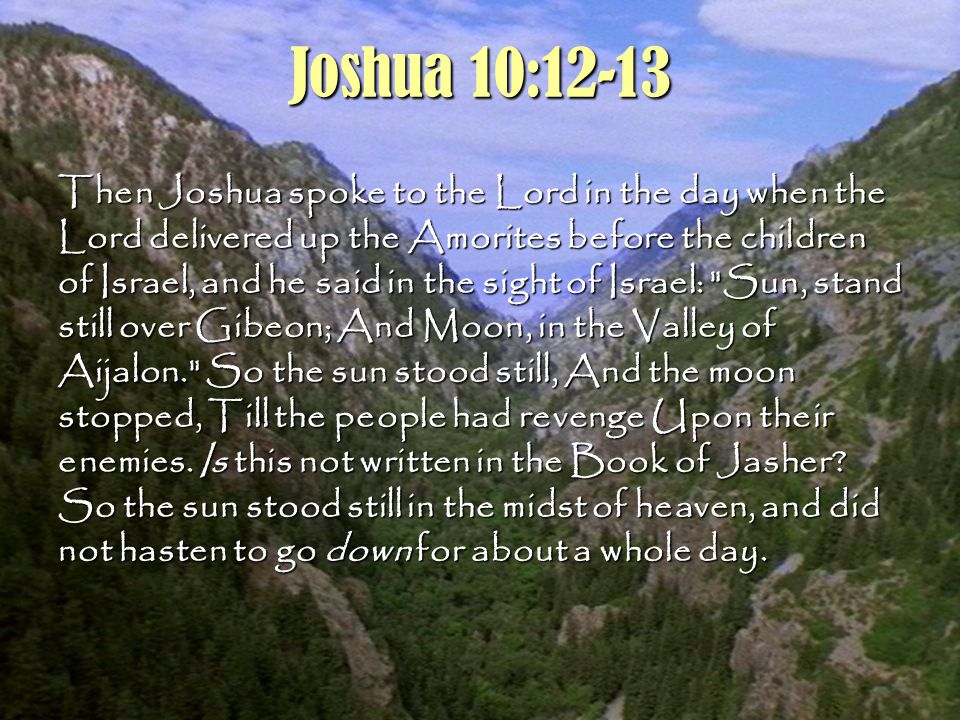 2 Joshua 10:12-13 Then Joshua spoke to the Lord in the day when the Lord delivered up the Amorites before the children of Israel, and he said in the sight of Israel: Sun, stand still over Gibeon; And Moon, in the Valley of Aijalon. So the sun stood still, And the moon stopped, Till the people had revenge Upon their enemies.