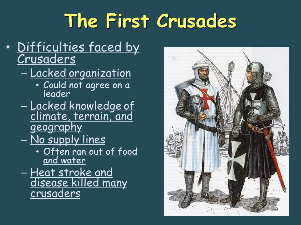 The First Crusades Difficulties faced by Crusaders – Lacked organization Could not agree on a leader – Lacked knowledge of climate, terrain, and geography – No supply lines Often ran out of food and water – Heat stroke and disease killed many crusaders