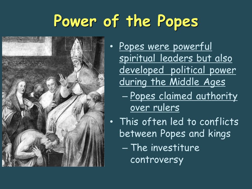 Power of the Popes Popes were powerful spiritual leaders but also developed political power during the Middle Ages – Popes claimed authority over rulers This often led to conflicts between Popes and kings – The investiture controversy