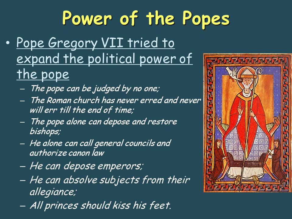 Power of the Popes Pope Gregory VII tried to expand the political power of the pope – The pope can be judged by no one; – The Roman church has never erred and never will err till the end of time; – The pope alone can depose and restore bishops; – He alone can call general councils and authorize canon law – He can depose emperors; – He can absolve subjects from their allegiance; – All princes should kiss his feet.