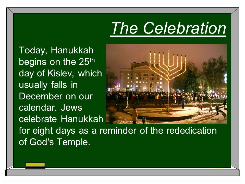 The Celebration Today, Hanukkah begins on the 25 th day of Kislev, which usually falls in December on our calendar.