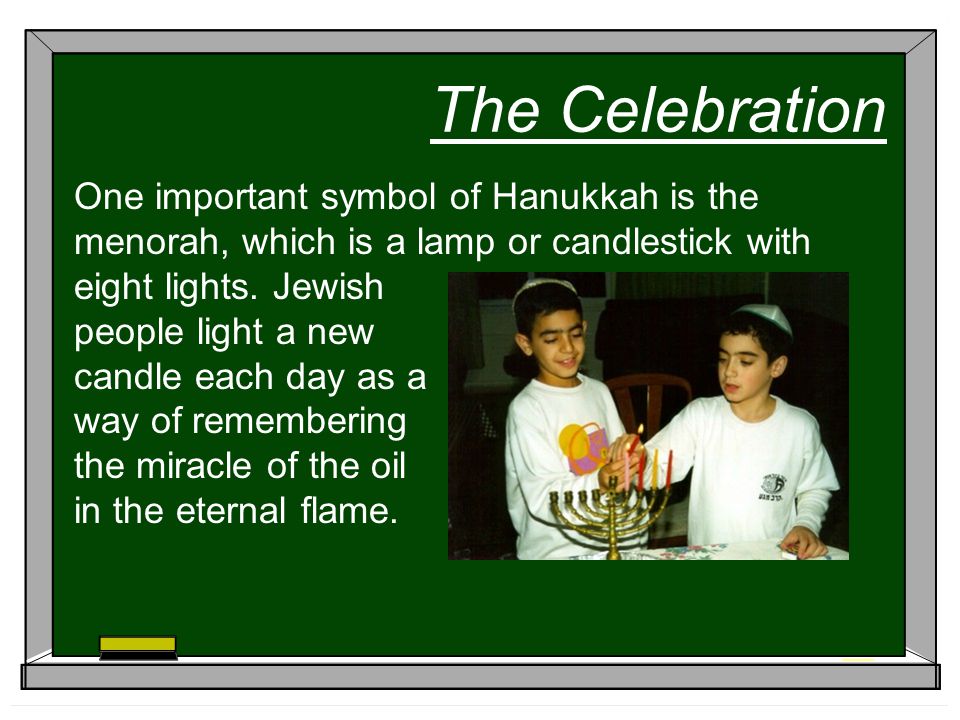 The Celebration One important symbol of Hanukkah is the menorah, which is a lamp or candlestick with eight lights.