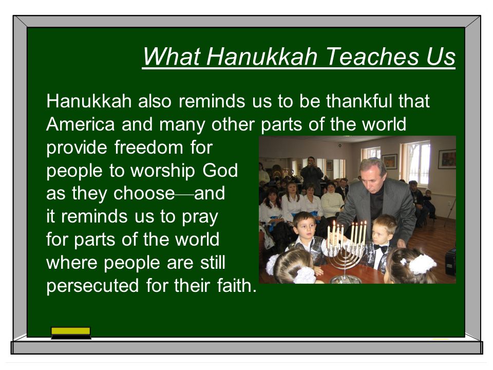 What Hanukkah Teaches Us Hanukkah also reminds us to be thankful that America and many other parts of the world provide freedom for people to worship God as they choose — and it reminds us to pray for parts of the world where people are still persecuted for their faith.