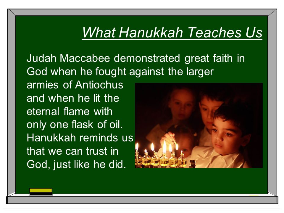 What Hanukkah Teaches Us Judah Maccabee demonstrated great faith in God when he fought against the larger armies of Antiochus and when he lit the eternal flame with only one flask of oil.
