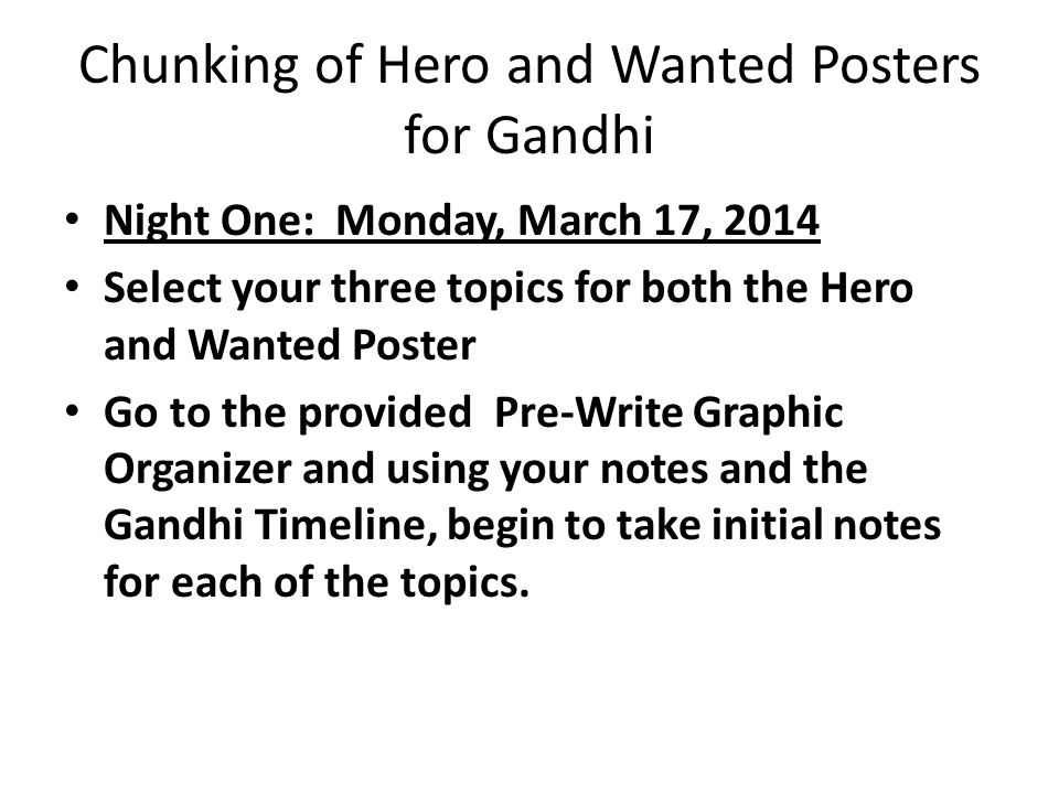 Chunking of Hero and Wanted Posters for Gandhi Night One: Monday, March 17, 2014 Select your three topics for both the Hero and Wanted Poster Go to the provided Pre-Write Graphic Organizer and using your notes and the Gandhi Timeline, begin to take initial notes for each of the topics.