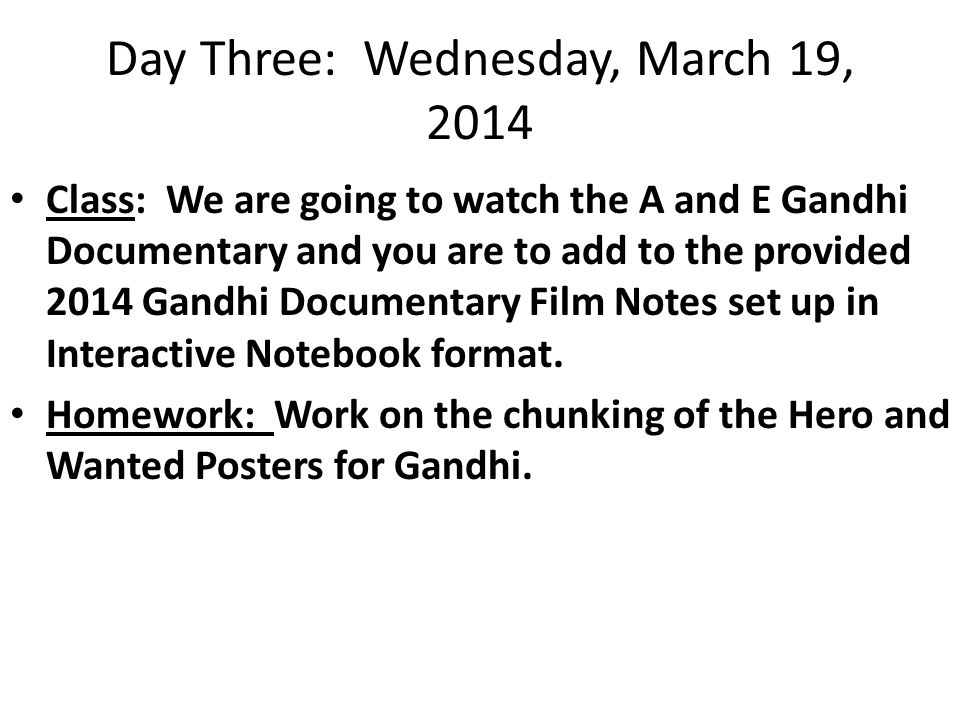 Day Three: Wednesday, March 19, 2014 Class: We are going to watch the A and E Gandhi Documentary and you are to add to the provided 2014 Gandhi Documentary Film Notes set up in Interactive Notebook format.