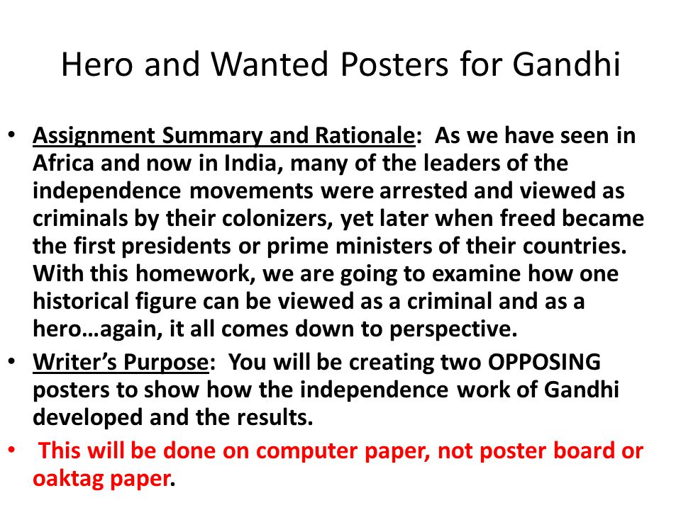 Hero and Wanted Posters for Gandhi Assignment Summary and Rationale: As we have seen in Africa and now in India, many of the leaders of the independence movements were arrested and viewed as criminals by their colonizers, yet later when freed became the first presidents or prime ministers of their countries.