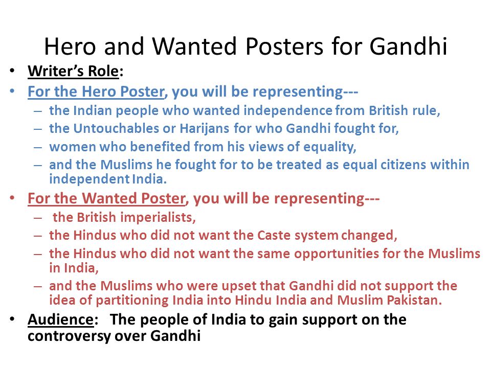 Hero and Wanted Posters for Gandhi Writer’s Role: For the Hero Poster, you will be representing--- – the Indian people who wanted independence from British rule, – the Untouchables or Harijans for who Gandhi fought for, – women who benefited from his views of equality, – and the Muslims he fought for to be treated as equal citizens within independent India.