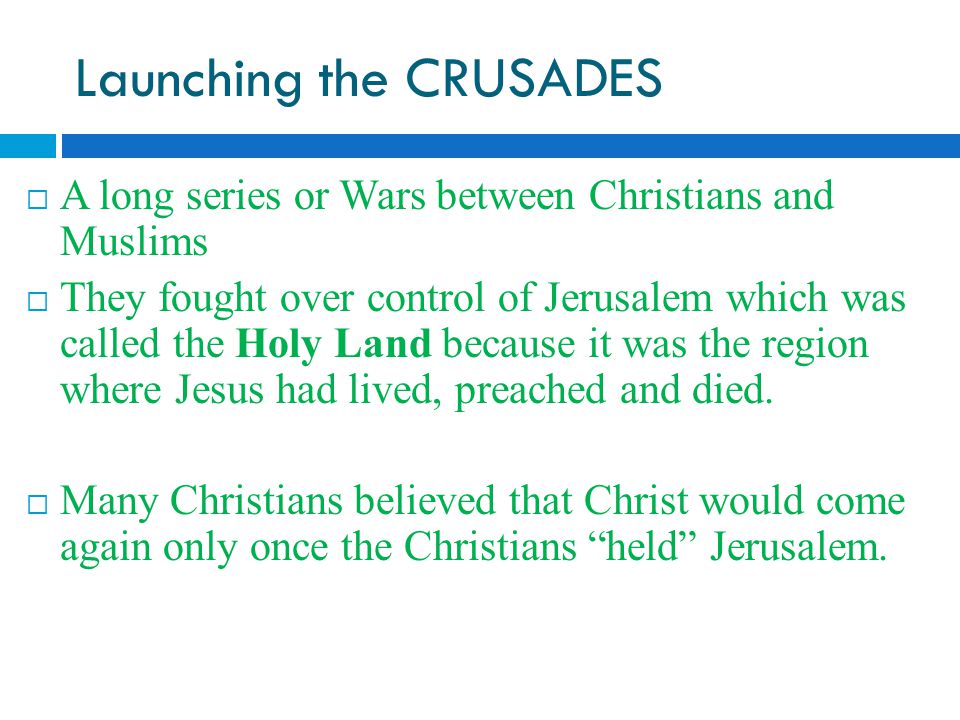 Launching the CRUSADES  A long series or Wars between Christians and Muslims  They fought over control of Jerusalem which was called the Holy Land because it was the region where Jesus had lived, preached and died.