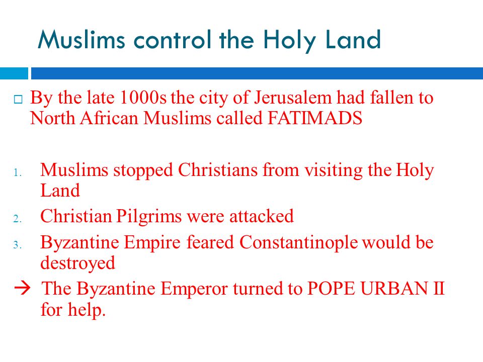 Muslims control the Holy Land  By the late 1000s the city of Jerusalem had fallen to North African Muslims called FATIMADS  Muslims stopped Christians from visiting the Holy Land  Christian Pilgrims were attacked  Byzantine Empire feared Constantinople would be destroyed  The Byzantine Emperor turned to POPE URBAN II for help.