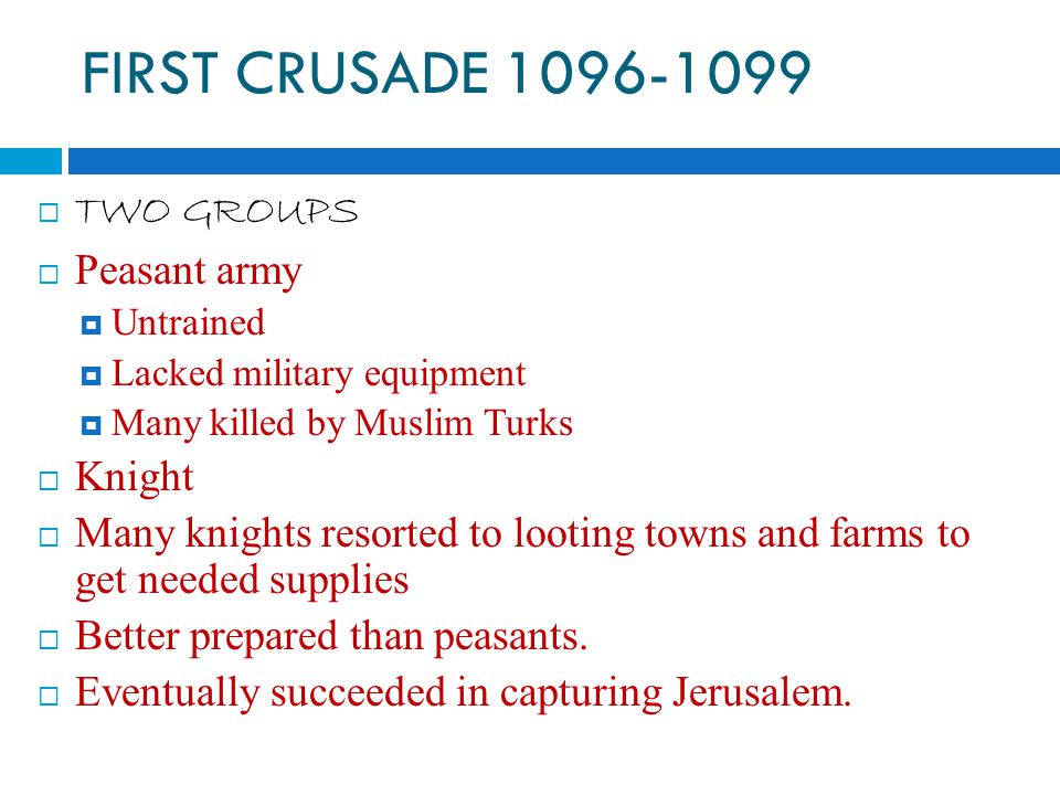 FIRST CRUSADE  TWO GROUPS  Peasant army  Untrained  Lacked military equipment  Many killed by Muslim Turks  Knight  Many knights resorted to looting towns and farms to get needed supplies  Better prepared than peasants.