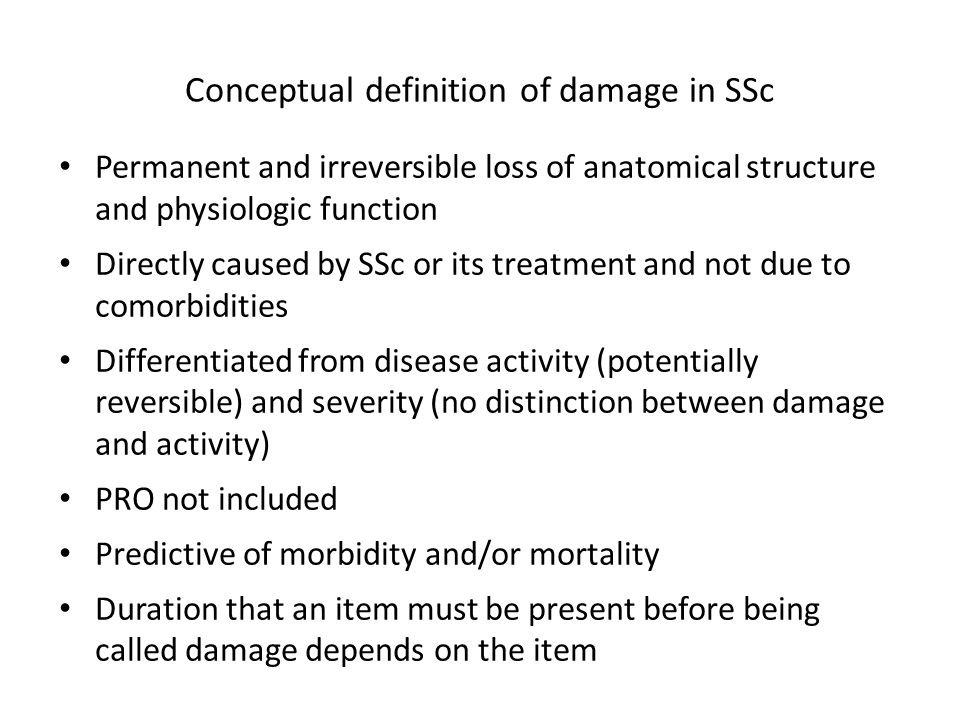 Permanent and irreversible loss of anatomical structure and physiologic function Directly caused by SSc or its treatment and not due to comorbidities Differentiated from disease activity (potentially reversible) and severity (no distinction between damage and activity) PRO not included Predictive of morbidity and/or mortality Duration that an item must be present before being called damage depends on the item Conceptual definition of damage in SSc
