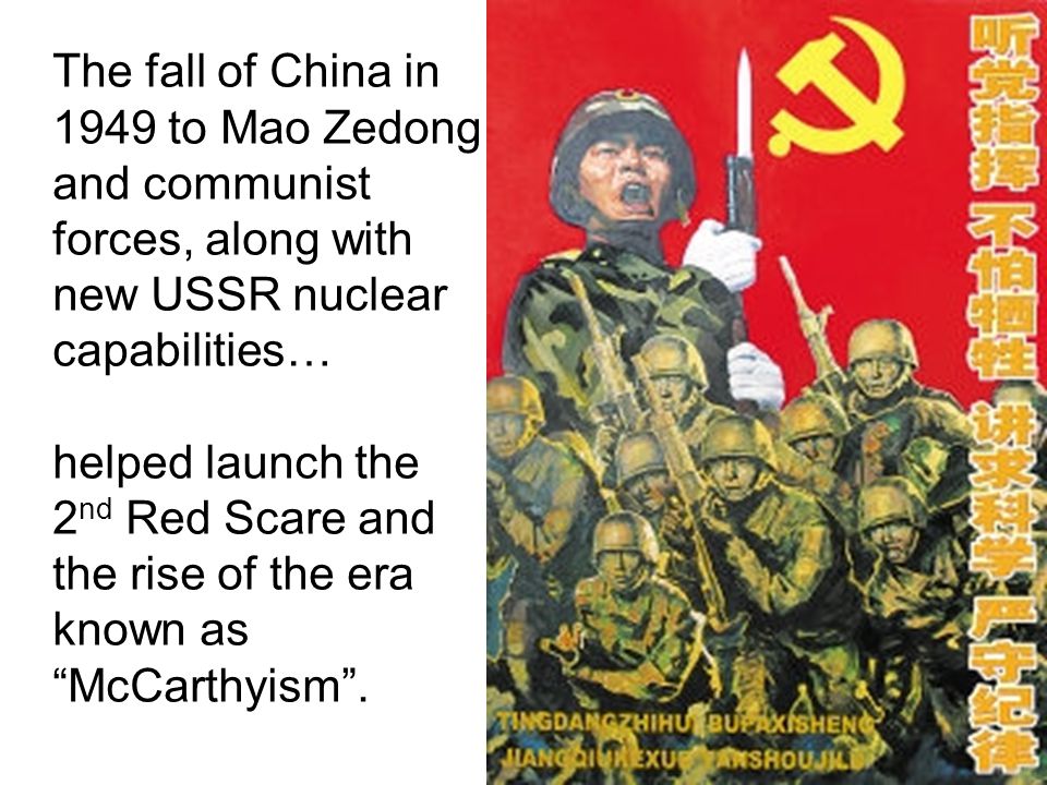 The fall of China in 1949 to Mao Zedong and communist forces, along with new USSR nuclear capabilities… helped launch the 2 nd Red Scare and the rise of the era known as McCarthyism .
