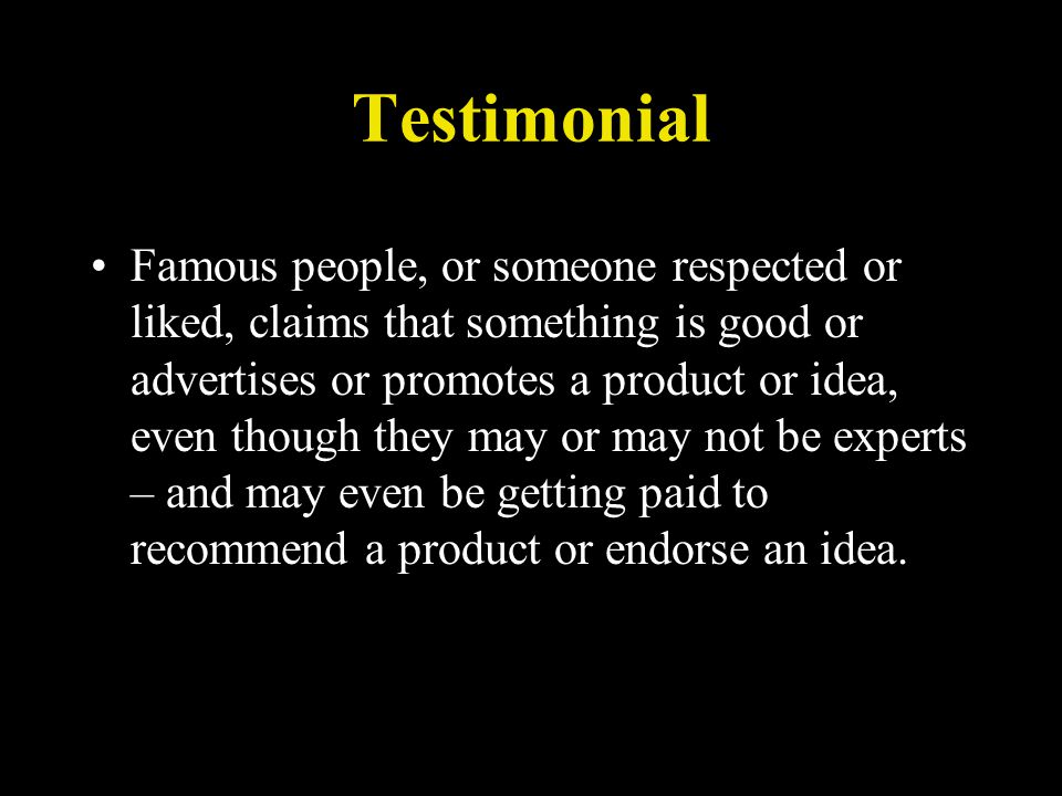 Testimonial Famous people, or someone respected or liked, claims that something is good or advertises or promotes a product or idea, even though they may or may not be experts – and may even be getting paid to recommend a product or endorse an idea.