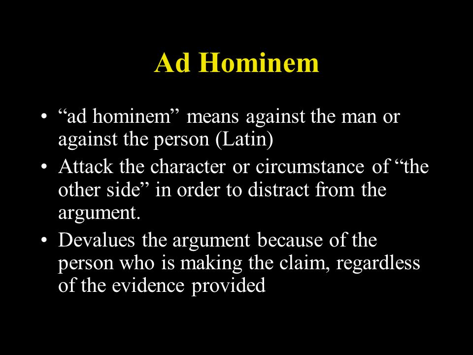 Ad Hominem ad hominem means against the man or against the person (Latin) Attack the character or circumstance of the other side in order to distract from the argument.
