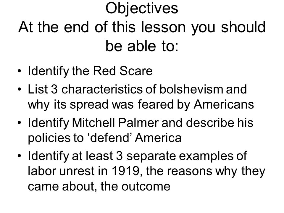 Objectives At the end of this lesson you should be able to: Identify the Red Scare List 3 characteristics of bolshevism and why its spread was feared by Americans Identify Mitchell Palmer and describe his policies to ‘defend’ America Identify at least 3 separate examples of labor unrest in 1919, the reasons why they came about, the outcome