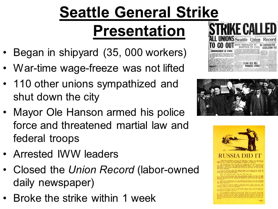 Seattle General Strike Presentation Began in shipyard (35, 000 workers) War-time wage-freeze was not lifted 110 other unions sympathized and shut down the city Mayor Ole Hanson armed his police force and threatened martial law and federal troops Arrested IWW leaders Closed the Union Record (labor-owned daily newspaper) Broke the strike within 1 week