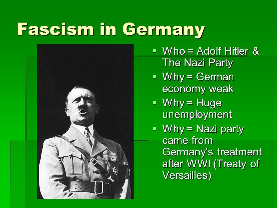 Fascism in Germany  Who = Adolf Hitler & The Nazi Party  Why = German economy weak  Why = Huge unemployment  Why = Nazi party came from Germany’s treatment after WWI (Treaty of Versailles)