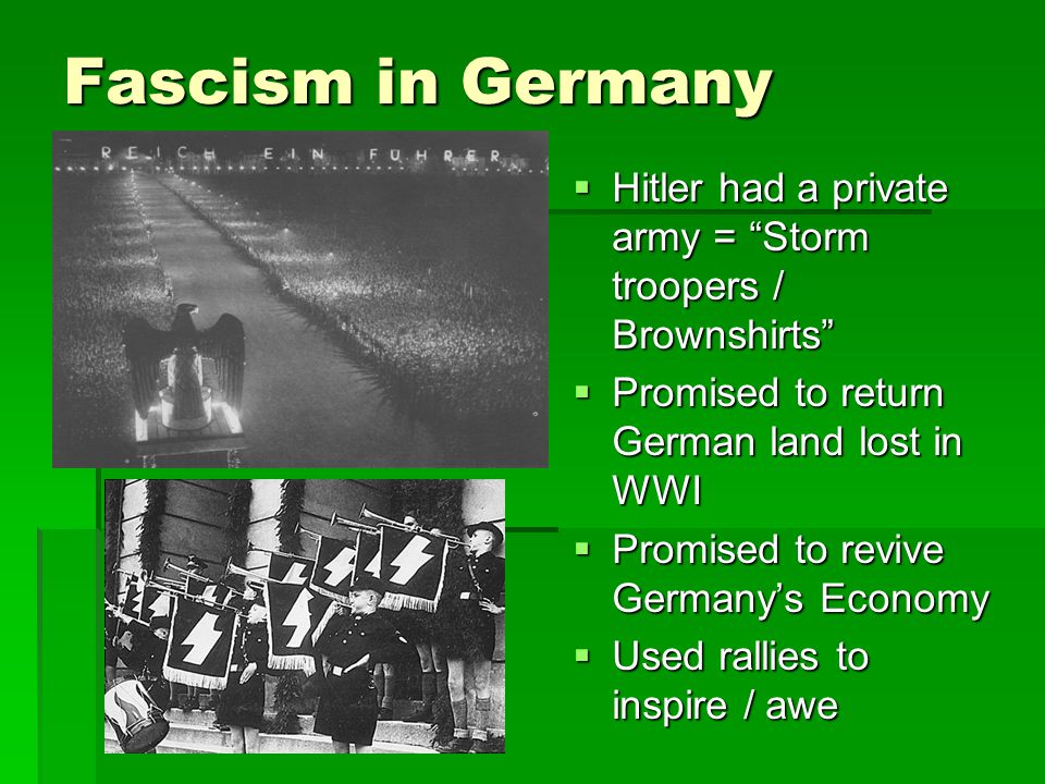 Fascism in Germany  Hitler had a private army = Storm troopers / Brownshirts  Promised to return German land lost in WWI  Promised to revive Germany’s Economy  Used rallies to inspire / awe