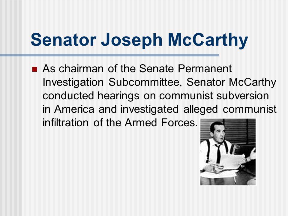 Senator Joseph McCarthy As chairman of the Senate Permanent Investigation Subcommittee, Senator McCarthy conducted hearings on communist subversion in America and investigated alleged communist infiltration of the Armed Forces.