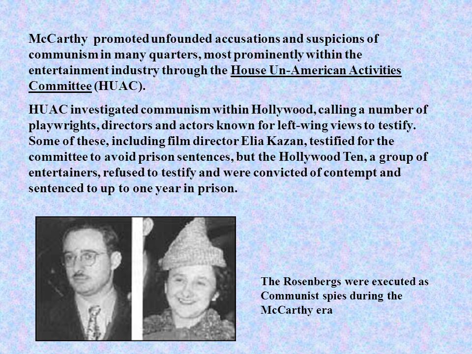 McCarthy promoted unfounded accusations and suspicions of communism in many quarters, most prominently within the entertainment industry through the House Un-American Activities Committee (HUAC).