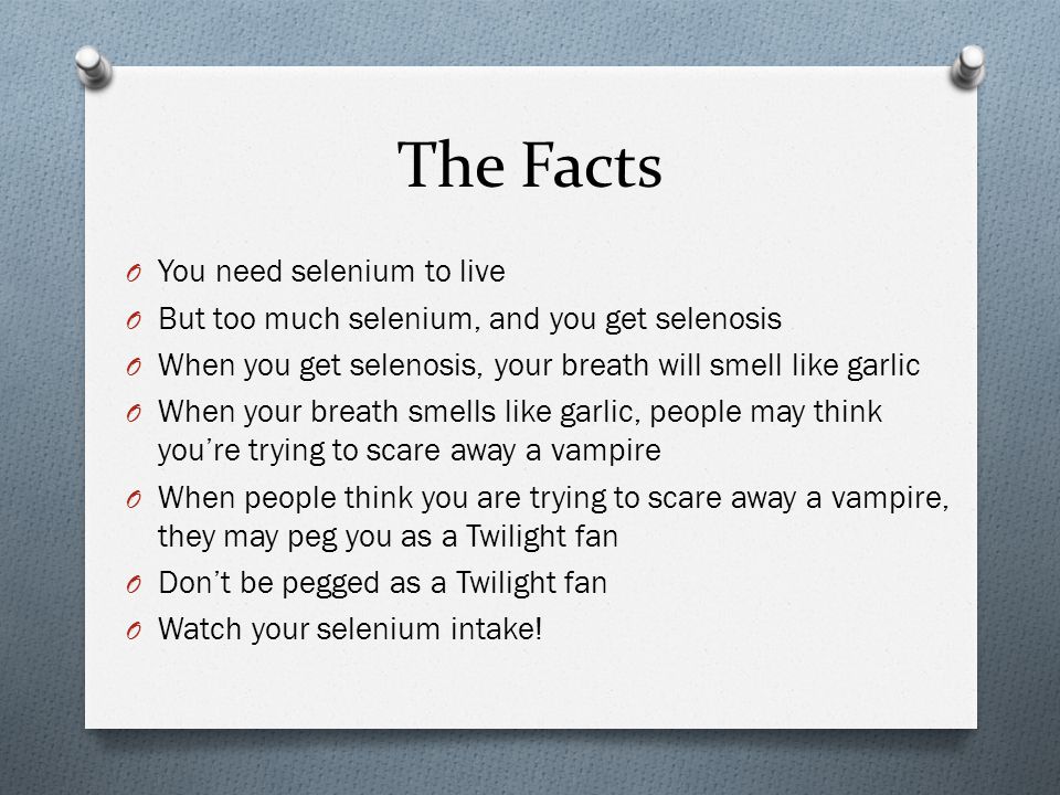 The Facts O You need selenium to live O But too much selenium, and you get selenosis O When you get selenosis, your breath will smell like garlic O When your breath smells like garlic, people may think you’re trying to scare away a vampire O When people think you are trying to scare away a vampire, they may peg you as a Twilight fan O Don’t be pegged as a Twilight fan O Watch your selenium intake!