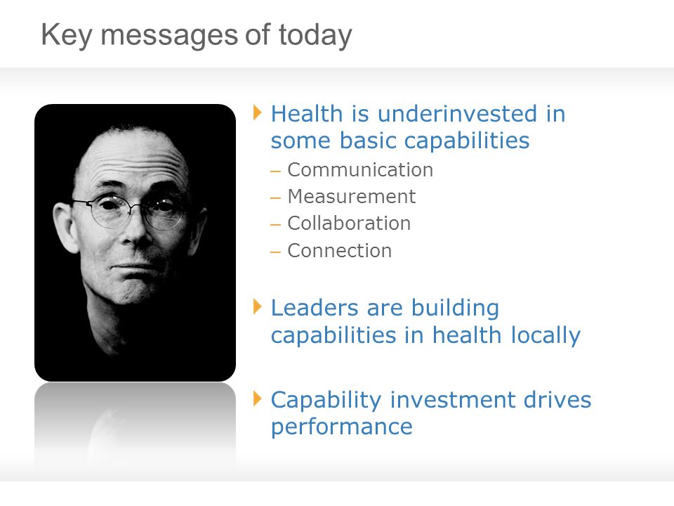 Key messages of today Health is underinvested in some basic capabilities – Communication – Measurement – Collaboration – Connection Leaders are building capabilities in health locally Capability investment drives performance
