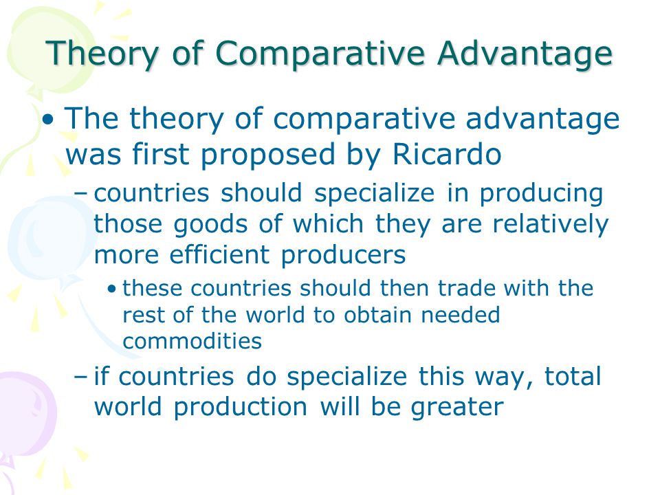 Theory of Comparative Advantage The theory of comparative advantage was first proposed by Ricardo –countries should specialize in producing those goods of which they are relatively more efficient producers these countries should then trade with the rest of the world to obtain needed commodities –if countries do specialize this way, total world production will be greater