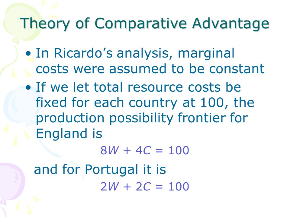 Theory of Comparative Advantage In Ricardo’s analysis, marginal costs were assumed to be constant If we let total resource costs be fixed for each country at 100, the production possibility frontier for England is 8W + 4C = 100 and for Portugal it is 2W + 2C = 100