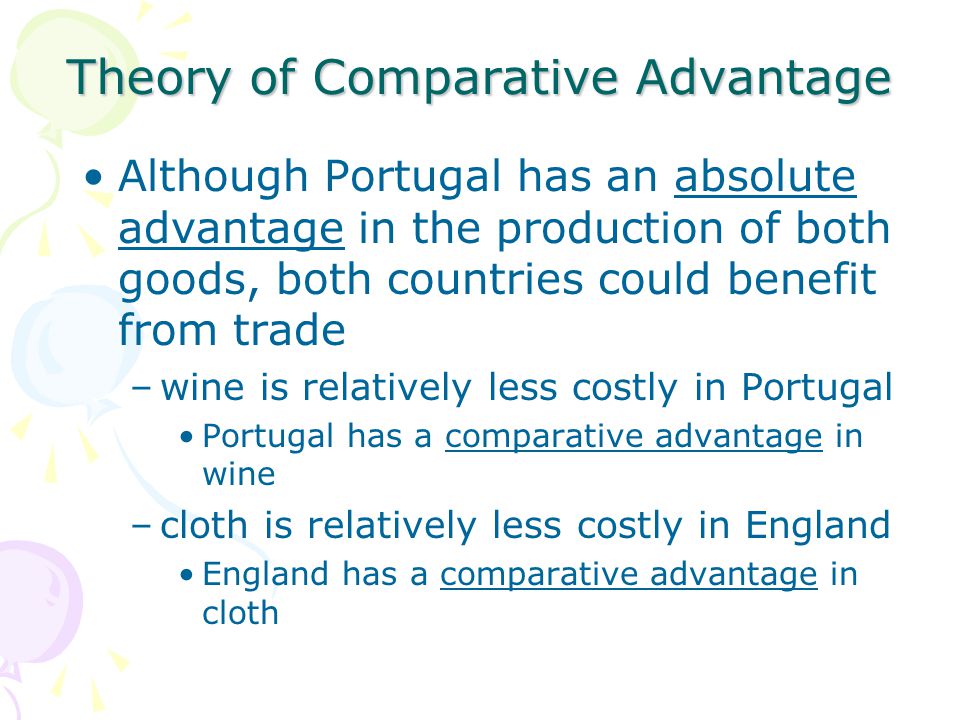 Theory of Comparative Advantage Although Portugal has an absolute advantage in the production of both goods, both countries could benefit from trade –wine is relatively less costly in Portugal Portugal has a comparative advantage in wine –cloth is relatively less costly in England England has a comparative advantage in cloth