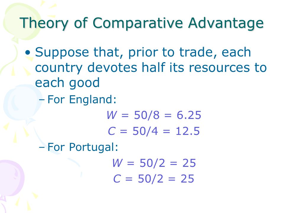 Theory of Comparative Advantage Suppose that, prior to trade, each country devotes half its resources to each good –For England: W = 50/8 = 6.25 C = 50/4 = 12.5 –For Portugal: W = 50/2 = 25 C = 50/2 = 25