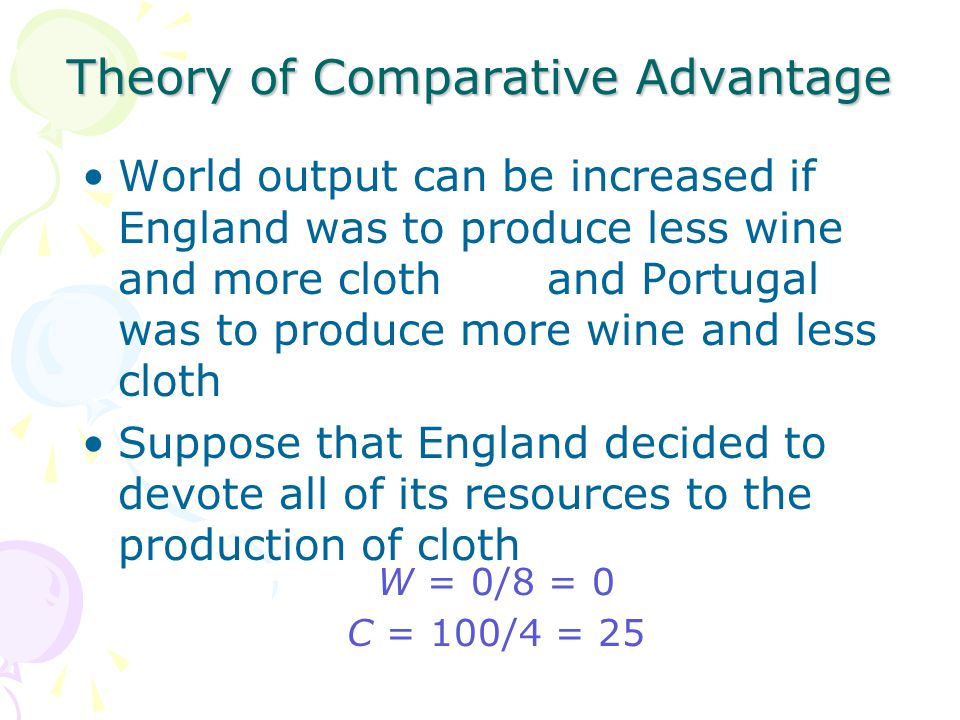 Theory of Comparative Advantage World output can be increased if England was to produce less wine and more cloth and Portugal was to produce more wine and less cloth Suppose that England decided to devote all of its resources to the production of cloth W = 0/8 = 0 C = 100/4 = 25