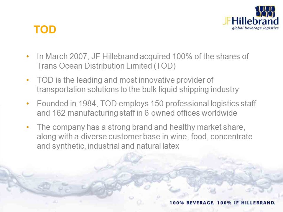 In March 2007, JF Hillebrand acquired 100% of the shares of Trans Ocean Distribution Limited (TOD) TOD is the leading and most innovative provider of transportation solutions to the bulk liquid shipping industry Founded in 1984, TOD employs 150 professional logistics staff and 162 manufacturing staff in 6 owned offices worldwide The company has a strong brand and healthy market share, along with a diverse customer base in wine, food, concentrate and synthetic, industrial and natural latex TOD