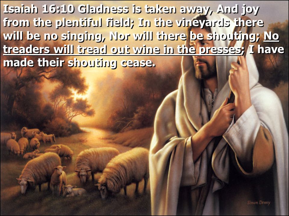 Isaiah 16:10 Gladness is taken away, And joy from the plentiful field; In the vineyards there will be no singing, Nor will there be shouting; No treaders will tread out wine in the presses; I have made their shouting cease.