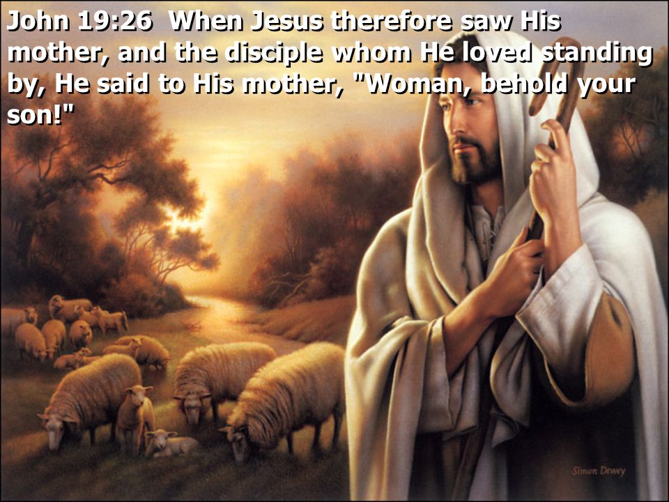 John 19:26 When Jesus therefore saw His mother, and the disciple whom He loved standing by, He said to His mother, Woman, behold your son!