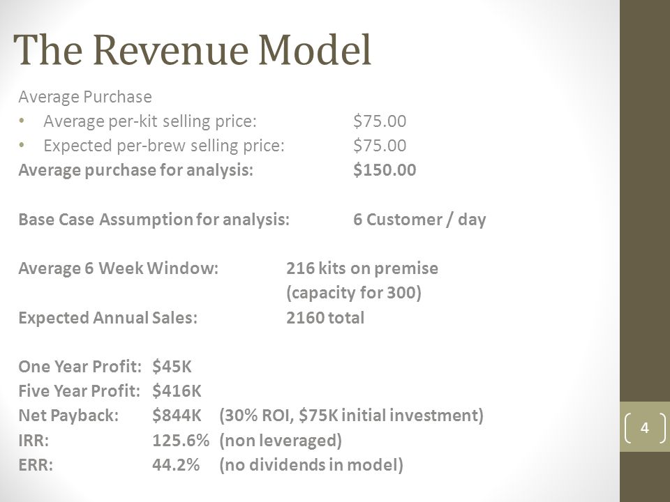 The Revenue Model 4 Average Purchase Average per-kit selling price: $75.00 Expected per-brew selling price:$75.00 Average purchase for analysis:$ Base Case Assumption for analysis:6 Customer / day Average 6 Week Window:216 kits on premise (capacity for 300) Expected Annual Sales:2160 total One Year Profit:$45K Five Year Profit:$416K Net Payback:$844K (30% ROI, $75K initial investment) IRR:125.6%(non leveraged) ERR:44.2%(no dividends in model)