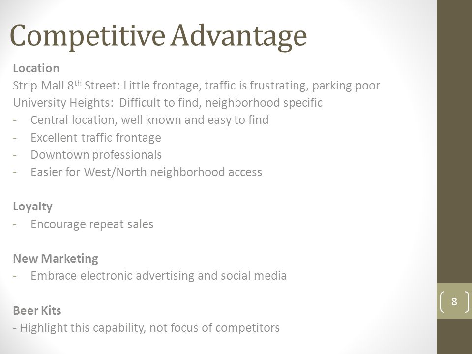 Competitive Advantage 8 Location Strip Mall 8 th Street: Little frontage, traffic is frustrating, parking poor University Heights: Difficult to find, neighborhood specific -Central location, well known and easy to find -Excellent traffic frontage -Downtown professionals -Easier for West/North neighborhood access Loyalty -Encourage repeat sales New Marketing -Embrace electronic advertising and social media Beer Kits - Highlight this capability, not focus of competitors