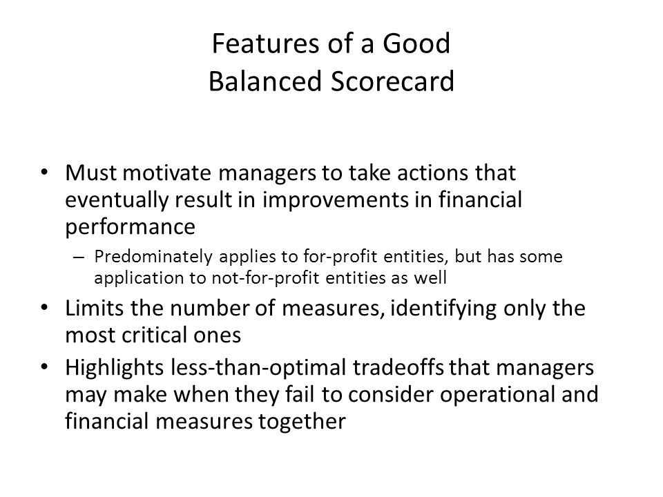 Features of a Good Balanced Scorecard Must motivate managers to take actions that eventually result in improvements in financial performance – Predominately applies to for-profit entities, but has some application to not-for-profit entities as well Limits the number of measures, identifying only the most critical ones Highlights less-than-optimal tradeoffs that managers may make when they fail to consider operational and financial measures together