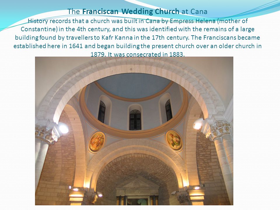 The Franciscan Wedding Church at Cana History records that a church was built in Cana by Empress Helena (mother of Constantine) in the 4th century, and this was identified with the remains of a large building found by travellers to Kafr Kanna in the 17th century.